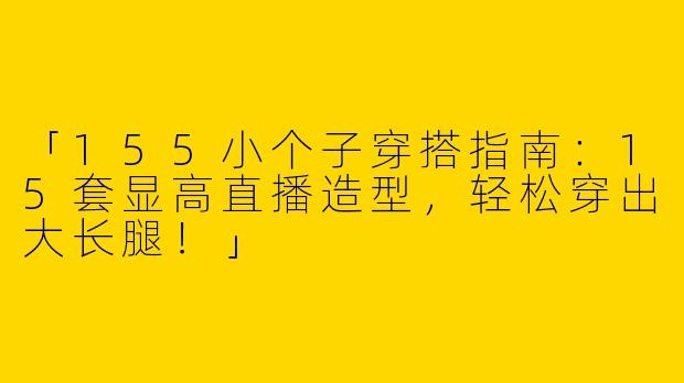 「155小个子穿搭指南：15套显高直播造型，轻松穿出大长腿！」