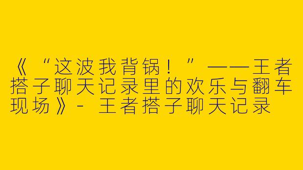 《“这波我背锅！”——王者搭子聊天记录里的欢乐与翻车现场》-王者搭子聊天记录