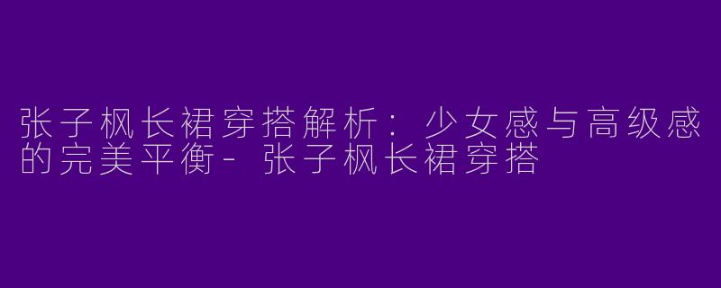 张子枫长裙穿搭解析：少女感与高级感的完美平衡-张子枫长裙穿搭