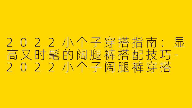 2022小个子穿搭指南：显高又时髦的阔腿裤搭配技巧-2022小个子阔腿裤穿搭