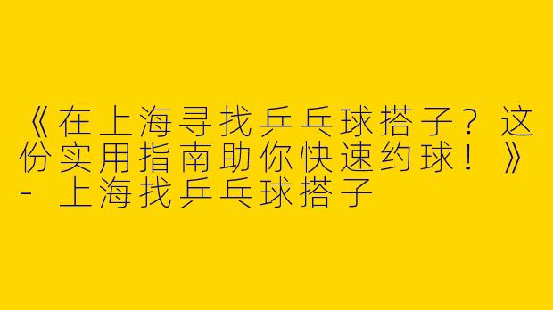 《在上海寻找乒乓球搭子？这份实用指南助你快速约球！》