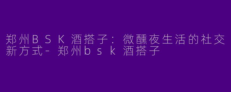 郑州BSK酒搭子：微醺夜生活的社交新方式-郑州bsk酒搭子