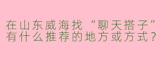 在山东威海找“聊天搭子”有什么推荐的地方或方式？
