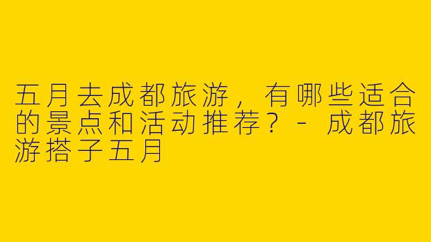 五月去成都旅游，有哪些适合的景点和活动推荐？-成都旅游搭子五月