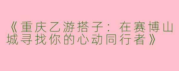 《重庆乙游搭子：在赛博山城寻找你的心动同行者》