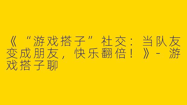 《“游戏搭子”社交：当队友变成朋友，快乐翻倍！》-游戏搭子聊