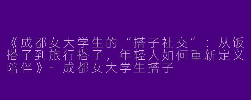 《成都女大学生的“搭子社交”：从饭搭子到旅行搭子，年轻人如何重新定义陪伴》-成都女大学生搭子