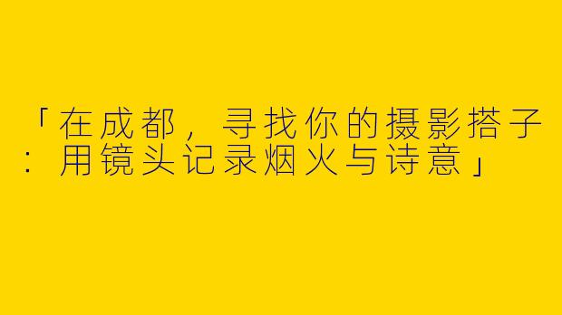 「在成都，寻找你的摄影搭子：用镜头记录烟火与诗意」