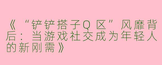 《“铲铲搭子Q区”风靡背后：当游戏社交成为年轻人的新刚需》