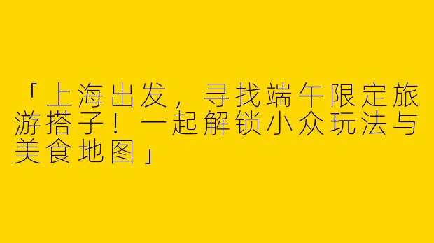 「上海出发，寻找端午限定旅游搭子！一起解锁小众玩法与美食地图」