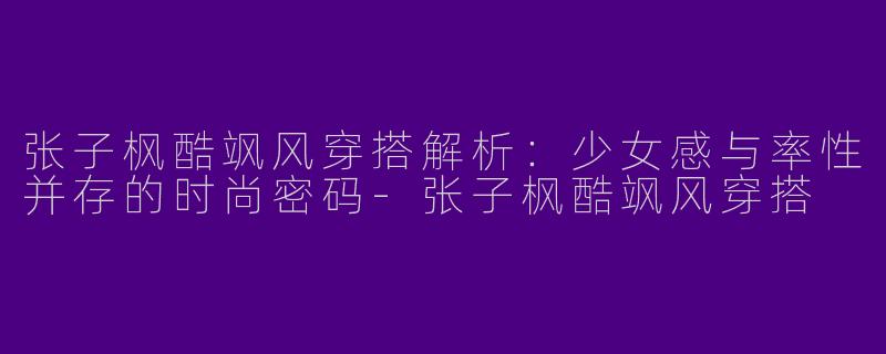 张子枫酷飒风穿搭解析：少女感与率性并存的时尚密码-张子枫酷飒风穿搭