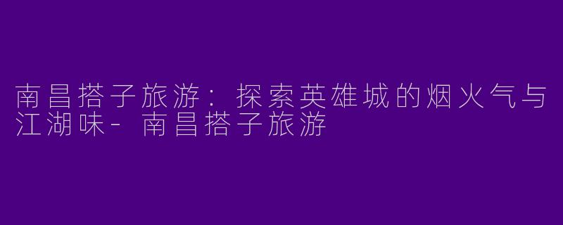 南昌搭子旅游：探索英雄城的烟火气与江湖味-南昌搭子旅游