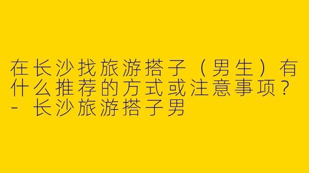 在长沙找旅游搭子（男生）有什么推荐的方式或注意事项？