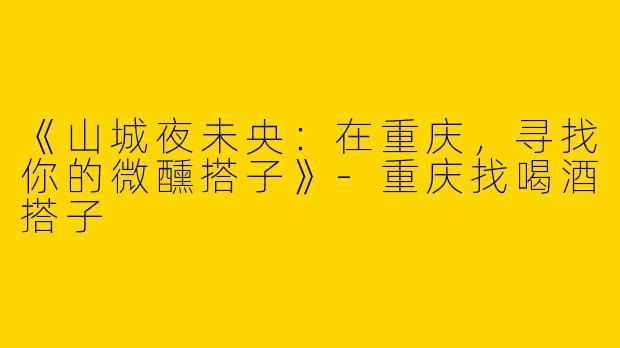 《山城夜未央：在重庆，寻找你的微醺搭子》-重庆找喝酒搭子
