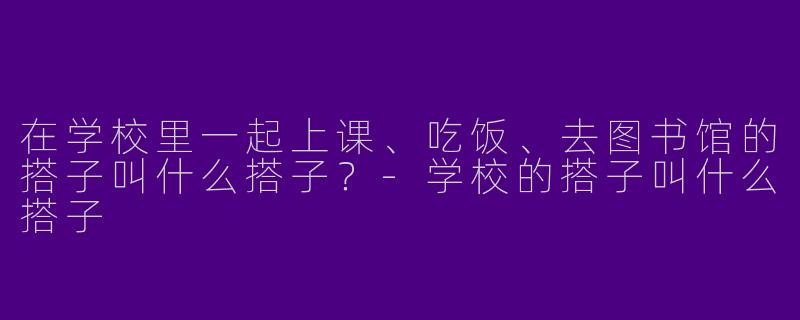 在学校里一起上课、吃饭、去图书馆的搭子叫什么搭子？-学校的搭子叫什么搭子