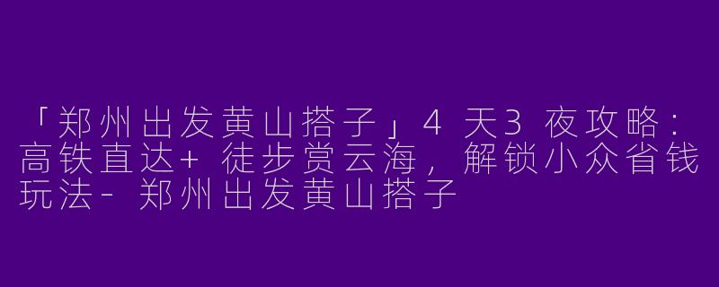 「郑州出发黄山搭子」4天3夜攻略：高铁直达+徒步赏云海，解锁小众省钱玩法-郑州出发黄山搭子