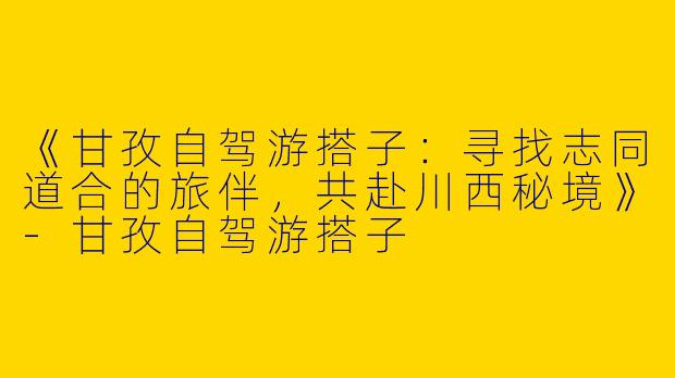 《甘孜自驾游搭子：寻找志同道合的旅伴，共赴川西秘境》-甘孜自驾游搭子