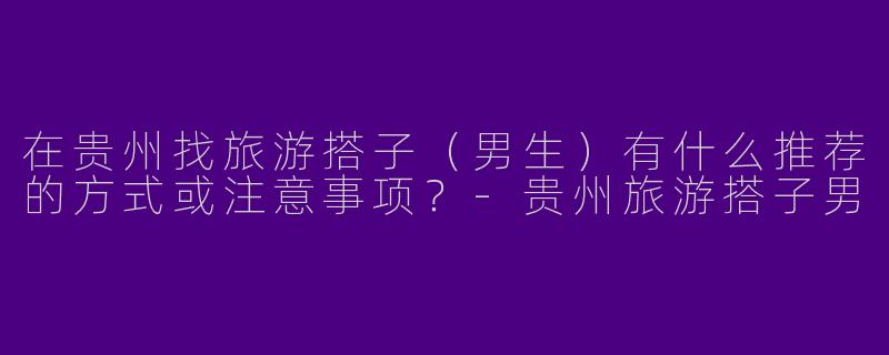 在贵州找旅游搭子（男生）有什么推荐的方式或注意事项？-贵州旅游搭子男
