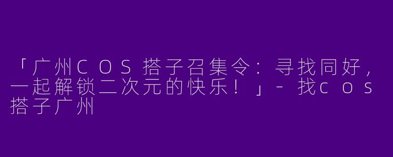 「广州COS搭子召集令：寻找同好，一起解锁二次元的快乐！」-找cos搭子广州
