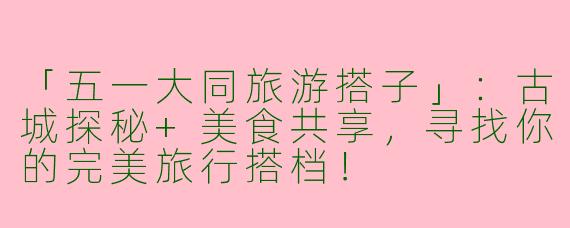 「五一大同旅游搭子」：古城探秘+美食共享，寻找你的完美旅行搭档！