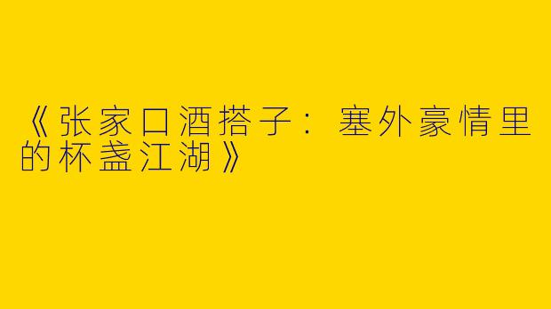《张家口酒搭子：塞外豪情里的杯盏江湖》