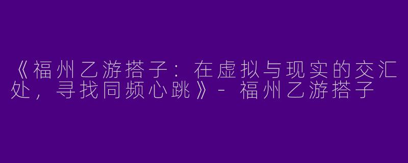 《福州乙游搭子：在虚拟与现实的交汇处，寻找同频心跳》-福州乙游搭子