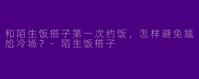 和陌生饭搭子第一次约饭，怎样避免尴尬冷场？-陌生饭搭子