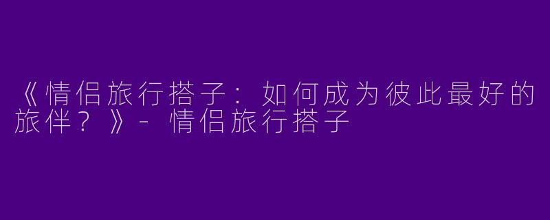 《情侣旅行搭子：如何成为彼此最好的旅伴？》-情侣旅行搭子