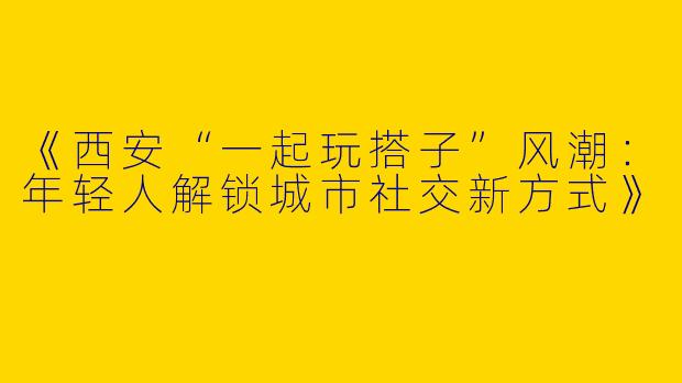 《西安“一起玩搭子”风潮：年轻人解锁城市社交新方式》
