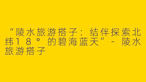 “陵水旅游搭子：结伴探索北纬18°的碧海蓝天”-陵水旅游搭子