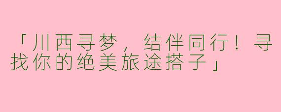 「川西寻梦，结伴同行！寻找你的绝美旅途搭子」