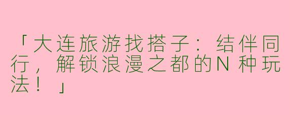 「大连旅游找搭子：结伴同行，解锁浪漫之都的N种玩法！」