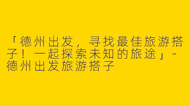 「德州出发，寻找最佳旅游搭子！一起探索未知的旅途」-德州出发旅游搭子