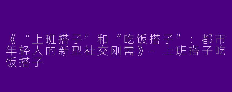 《“上班搭子”和“吃饭搭子”：都市年轻人的新型社交刚需》-上班搭子吃饭搭子