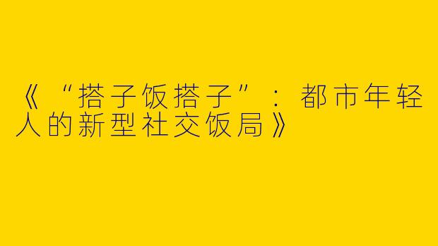 《“搭子饭搭子”：都市年轻人的新型社交饭局》
