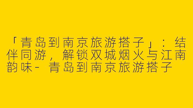 「青岛到南京旅游搭子」：结伴同游，解锁双城烟火与江南韵味-青岛到南京旅游搭子