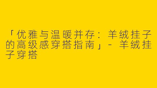 「优雅与温暖并存：羊绒挂子的高级感穿搭指南」-羊绒挂子穿搭