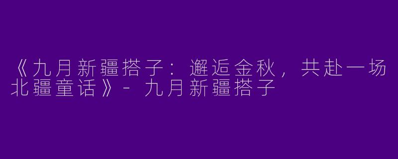《九月新疆搭子：邂逅金秋，共赴一场北疆童话》-九月新疆搭子