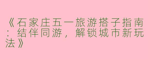 《石家庄五一旅游搭子指南：结伴同游，解锁城市新玩法》