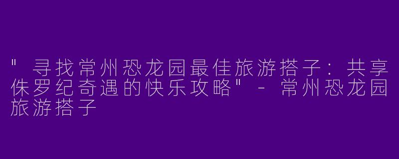 "寻找常州恐龙园最佳旅游搭子：共享侏罗纪奇遇的快乐攻略"