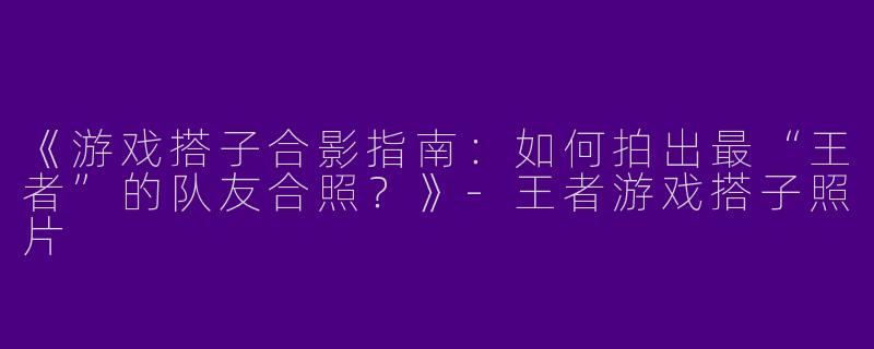 《游戏搭子合影指南：如何拍出最“王者”的队友合照？》-王者游戏搭子照片
