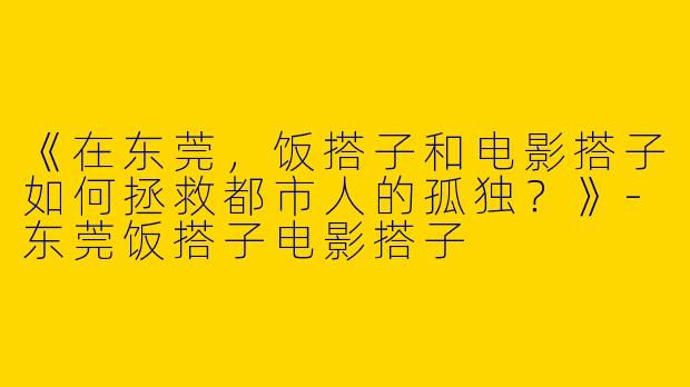 《在东莞，饭搭子和电影搭子如何拯救都市人的孤独？》-东莞饭搭子电影搭子