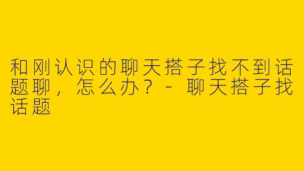 和刚认识的聊天搭子找不到话题聊，怎么办？