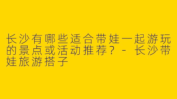 长沙有哪些适合带娃一起游玩的景点或活动推荐？-长沙带娃旅游搭子