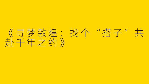 《寻梦敦煌：找个“搭子”共赴千年之约》