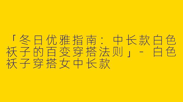 「冬日优雅指南：中长款白色袄子的百变穿搭法则」-白色袄子穿搭女中长款