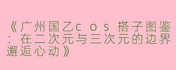 《广州国乙cos搭子图鉴：在二次元与三次元的边界邂逅心动》