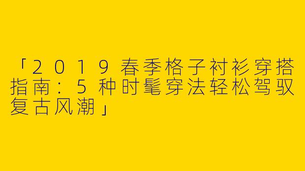 「2019春季格子衬衫穿搭指南：5种时髦穿法轻松驾驭复古风潮」