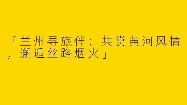 「兰州寻旅伴：共赏黄河风情，邂逅丝路烟火」