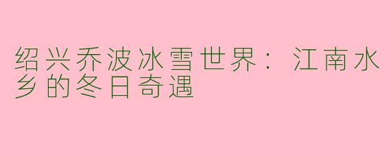 绍兴乔波冰雪世界：江南水乡的冬日奇遇